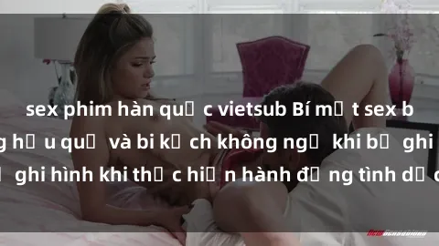 sex phim hàn quốc vietsub Bí mật sex bị quay lén: Những hậu quả và bi kịch không ngờ khi bị ghi hình khi thực hiện hành động tình dục mà không biết.