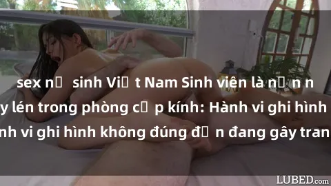 sex nữ sinh Việt Nam Sinh viên là nạn nhân của video quay lén trong phòng cấp kính: Hành vi ghi hình không đúng đắn đang gây tranh cãi lớn
