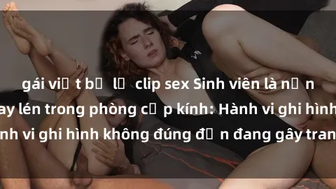 gái việt bị lộ clip sex Sinh viên là nạn nhân của video quay lén trong phòng cấp kính: Hành vi ghi hình không đúng đắn đang gây tranh cãi lớn