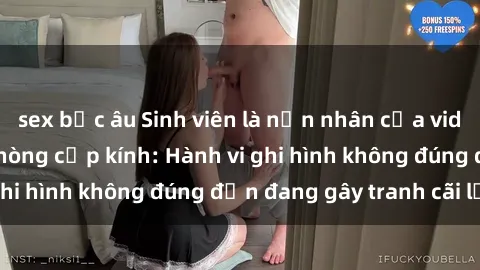 sex bắc âu Sinh viên là nạn nhân của video quay lén trong phòng cấp kính: Hành vi ghi hình không đúng đắn đang gây tranh cãi lớn