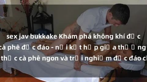 sex jav bukkake Khám phá không khí độc đáo tại sex quán cà phê độc đáo - nơi kết hợp giữa thưởng thức cà phê ngon và trải nghiệm độc đáo của không gian sex shop.