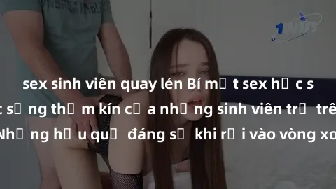sex sinh viên quay lén Bí mật sex học sinh không che: Cuộc sống thầm kín của những sinh viên trẻ trên trường. Những hậu quả đáng sợ khi rơi vào vòng xoáy của tình dục từ tuổi mới lớn.