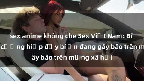 sex anime không che Sex Việt Nam: Bí mật về vụ cưỡng hiếp đầy bí ẩn đang gây bão trên mạng xã hội