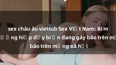 sex châu âu vietsub Sex Việt Nam: Bí mật về vụ cưỡng hiếp đầy bí ẩn đang gây bão trên mạng xã hội