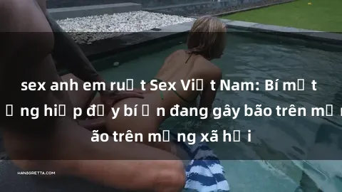 sex anh em ruột Sex Việt Nam: Bí mật về vụ cưỡng hiếp đầy bí ẩn đang gây bão trên mạng xã hội