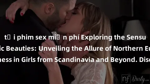 tải phim sex miễn phí Exploring the Sensual Charms of Nordic Beauties: Unveiling the Allure of Northern European Sexiness in Girls from Scandinavia and Beyond. Discover the Seductive Secrets of Northe