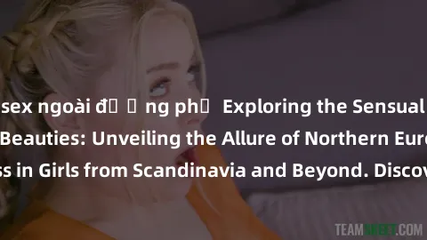 sex ngoài đường phố Exploring the Sensual Charms of Nordic Beauties: Unveiling the Allure of Northern European Sexiness in Girls from Scandinavia and Beyond. Discover the Seductive Secrets of Northern