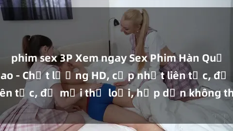 phim sex 3P Xem ngay Sex Phim Hàn Quốc Vietsub Đỉnh Cao - Chất lượng HD, cập nhật liên tục, đủ mọi thể loại, hấp dẫn không thể bỏ qua!