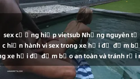 sex cưỡng hiếp vietsub Những nguyên tắc cần nhớ khi thực hiện hành vi sex trong xe hơi để đảm bảo an toàn và tránh rủi ro.