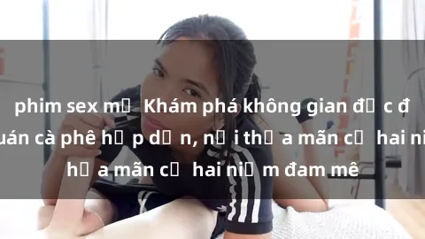 phim sex mỹ Khám phá không gian độc đáo tại sex quán cà phê hấp dẫn, nơi thỏa mãn cả hai niềm đam mê