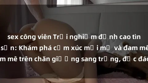 sex công viên Trải nghiệm đỉnh cao tình yêu tại sex khách sạn: Khám phá cảm xúc mới mẻ và đam mê trên chăn giường sang trọng, độc đáo, không giới hạn.