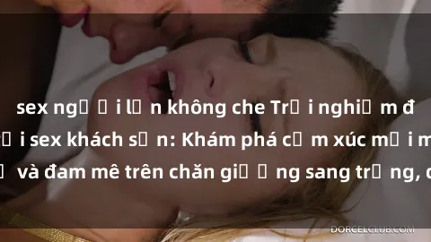 sex người lớn không che Trải nghiệm đỉnh cao tình yêu tại sex khách sạn: Khám phá cảm xúc mới mẻ và đam mê trên chăn giường sang trọng, độc đáo, không giới hạn.
