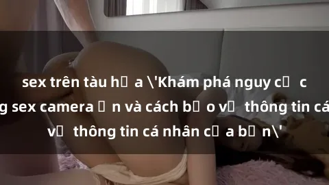 sex trên tàu hỏa 'Khám phá nguy cơ của việc sử dụng sex camera ẩn và cách bảo vệ thông tin cá nhân của bạn'