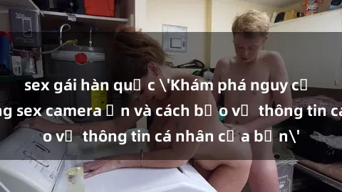 sex gái hàn quốc 'Khám phá nguy cơ của việc sử dụng sex camera ẩn và cách bảo vệ thông tin cá nhân của bạn'