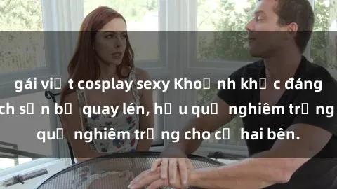 gái việt cosplay sexy Khoảnh khắc đáng buồn: Sex khách sạn bị quay lén, hậu quả nghiêm trọng cho cả hai bên.