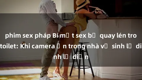 phim sex pháp Bí mật sex bị quay lén trong toilet: Khi camera ẩn trong nhà vệ sinh lộ diện