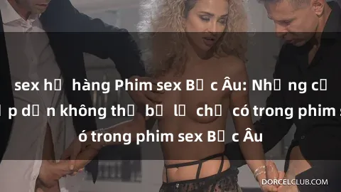 sex họ hàng Phim sex Bắc Âu: Những cảnh nóng hấp dẫn không thể bỏ lỡ chỉ có trong phim sex Bắc Âu