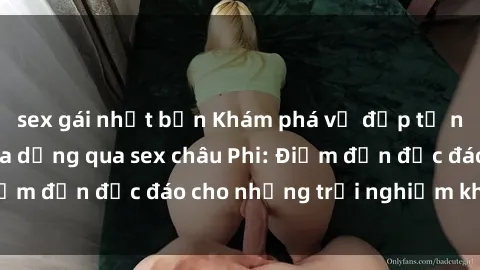 sex gái nhật bản Khám phá vẻ đẹp tự nhiên và văn hóa đa dạng qua sex châu Phi: Điểm đến độc đáo cho những trải nghiệm khó quên