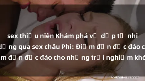 sex thiếu niên Khám phá vẻ đẹp tự nhiên và văn hóa đa dạng qua sex châu Phi: Điểm đến độc đáo cho những trải nghiệm khó quên