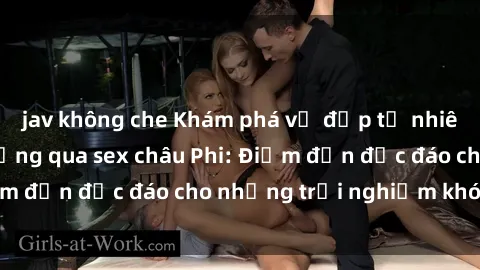 jav không che Khám phá vẻ đẹp tự nhiên và văn hóa đa dạng qua sex châu Phi: Điểm đến độc đáo cho những trải nghiệm khó quên