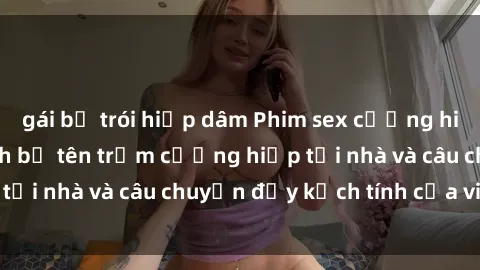 gái bị trói hiếp dâm Phim sex cưỡng hiếp vietsub: Nữ sinh bị tên trộm cưỡng hiếp tại nhà và câu chuyện đầy kịch tính của vietsub