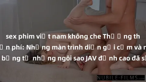 sex phim việt nam không che Thưởng thức sex JAV idol miễn phí: Những màn trình diễn gợi cảm và nóng bỏng từ những ngôi sao JAV đỉnh cao đã sẵn sàng để bạn khám phá.