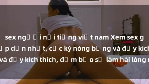 sex người nổi tiếng việt nam Xem sex gái trẻ không che hấp dẫn nhất, cực kỳ nóng bỏng và đầy kích thích, đảm bảo sẽ làm hài lòng mọi người!