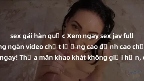 sex gái hàn quốc Xem ngay sex jav full HD miễn phí - Hàng ngàn video chất lượng cao đỉnh cao chỉ cần click vào ngay! Thỏa mãn khao khát không giới hạn, đón chờ những trải nghiệm mới lạ!