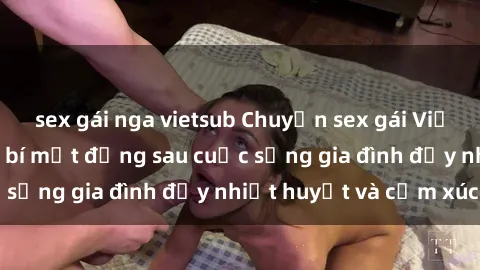 sex gái nga vietsub Chuyện sex gái Việt có chồng: Những bí mật đằng sau cuộc sống gia đình đầy nhiệt huyết và cảm xúc