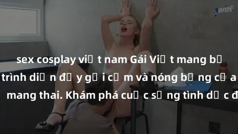 sex cosplay việt nam Gái Việt mang bầu và làm tình: Màn trình diễn đầy gợi cảm và nóng bỏng của phụ nữ mang thai. Khám phá cuộc sống tình dục đầy hấp dẫn và mới lạ của họ!