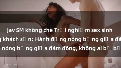 jav SM không che Trải nghiệm sex sinh viên sôi động trong khách sạn: Hành động nóng bỏng giữa đám đông, không ai bị bỏ lỡ