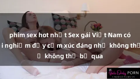 phim sex hot nhất Sex gái Việt Nam có con: Trải nghiệm đầy cảm xúc đáng nhớ không thể bỏ qua