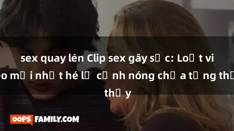 sex quay lén Clip sex gây sốc: Loạt video mới nhất hé lộ cảnh nóng chưa từng thấy