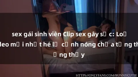 sex gái sinh viên Clip sex gây sốc: Loạt video mới nhất hé lộ cảnh nóng chưa từng thấy