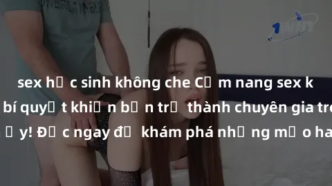 sex học sinh không che Cẩm nang sex không che: Những bí quyết khiến bạn trở thành chuyên gia trong chuyện ấy! Đọc ngay để khám phá những mẹo hay và bí quyết tình dục không che.