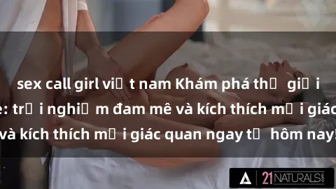 sex call girl việt nam Khám phá thế giới mới của sex online: trải nghiệm đam mê và kích thích mọi giác quan ngay từ hôm nay!