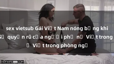 sex vietsub Gái Việt Nam nóng bỏng khi làm tình: Sự quyến rũ của người phụ nữ Việt trong phòng ngủ