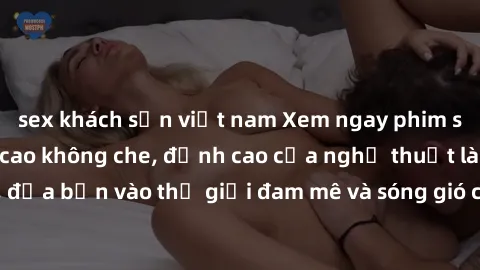 sex khách sạn việt nam Xem ngay phim sex HD chất lượng cao không che, đỉnh cao của nghệ thuật làm tình, đưa bạn vào thế giới đam mê và sóng gió của tình yêu không giới hạn.
