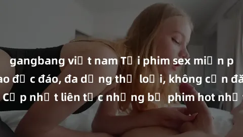 gangbang việt nam Tải phim sex miễn phí chất lượng cao độc đáo, đa dạng thể loại, không cần đăng ký tài khoản. Cập nhật liên tục những bộ phim hot nhất trên thị trường. Sự lựa chọn hàng đầu cho người 