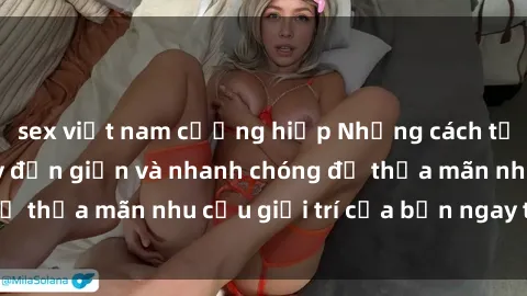 sex việt nam cưỡng hiếp Những cách tải phim sex về máy đơn giản và nhanh chóng để thỏa mãn nhu cầu giải trí của bạn ngay tại nhà