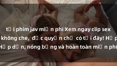 tải phim jav miễn phí Xem ngay clip sex không che cực hot, không che,  độc quyền chỉ có tại đây! Hấp dẫn, nóng bỏng và hoàn toàn miễn phí, không thể bỏ qua!