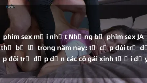 phim sex mới nhất Những bộ phim sex JAV hot nhất không thể bỏ lỡ trong năm nay: từ cặp đôi trẻ đẹp đến các cô gái xinh tươi đầy sức hút.