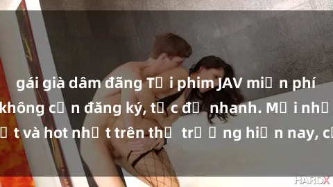 gái già dâm đãng Tải phim JAV miễn phí chất lượng cao, không cần đăng ký, tốc độ nhanh. Mới nhất và hot nhất trên thị trường hiện nay, cập nhật hàng ngày.