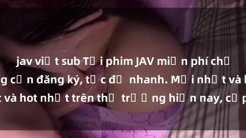 jav việt sub Tải phim JAV miễn phí chất lượng cao, không cần đăng ký, tốc độ nhanh. Mới nhất và hot nhất trên thị trường hiện nay, cập nhật hàng ngày.