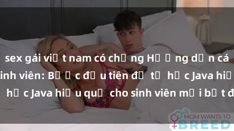sex gái việt nam có chồng Hướng dẫn cách học Java cho sinh viên: Bước đầu tiên để tự học Java hiệu quả cho sinh viên mới bắt đầu là gì?