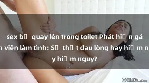 sex bị quay lén trong toilet Phát hiện gái sinh viên làm tình: Sự thật đau lòng hay hiểm nguy?