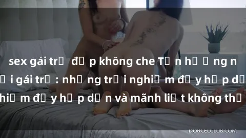 sex gái trẻ đẹp không che Tận hưởng niềm vui của sex với gái trẻ: những trải nghiệm đầy hấp dẫn và mãnh liệt không thể bỏ lỡ