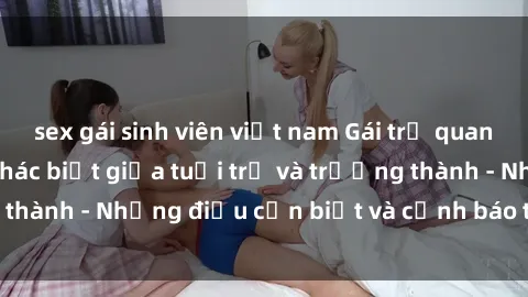 sex gái sinh viên việt nam Gái trẻ quan hệ: Mối quan hệ khác biệt giữa tuổi trẻ và trưởng thành - Những điều cần biết và cảnh báo từ chuyên gia