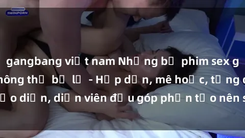 gangbang việt nam Những bộ phim sex gái già đỉnh cao không thể bỏ lỡ - Hấp dẫn, mê hoặc, từng đạo diễn, diễn viên đều góp phần tạo nên sự hấp dẫn, kích thích.