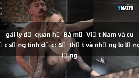 gái ly dị quan hệ Bà mẹ Việt Nam và cuộc sống tình dục: Sự thật và những lo lắng